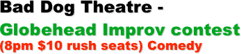 Bad Dog Theatre - 
Globehead Improv contest 
(8pm $10 rush seats) Comedy

