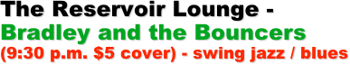 The Reservoir Lounge -
Bradley and the Bouncers (9:30 p.m. $5 cover) - swing jazz / blues