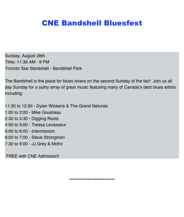   
CNE Bandshell Bluesfest 




Sunday, August 28thTime: 11:30 AM - 9 PMToronto Star Bandshell - Bandshell ParkThe Bandshell is the place for blues lovers on the second Sunday of the fair!  Join us all day Sunday for a sultry array of great music featuring many of Canada’s best blues artists including:11:30 to 12:30 - Dylan Wickens & The Grand Naturals1:00 to 2:00 - Mike Goudreau2:30 to 3:30 - Digging Roots4:00 to 5:00 - Treasa Levasseur5:00 to 6:00 - Intermission6:00 to 7:00 - Steve Strongman7:30 to 9:00 - JJ Grey & Mofro FREE with CNE Admission!


***************************


Back to Home ...


